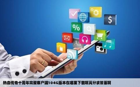 热血传奇十周年完整客户端104G版本在哪里下载啊高分求答案啊