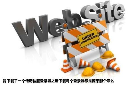 我下载了一个传奇私服登录器之后下载每个登录器都是原来那个怎么